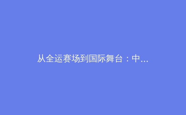 从全运赛场到国际舞台：中国体育新周期的战略转型与人才梯队构建 - 3