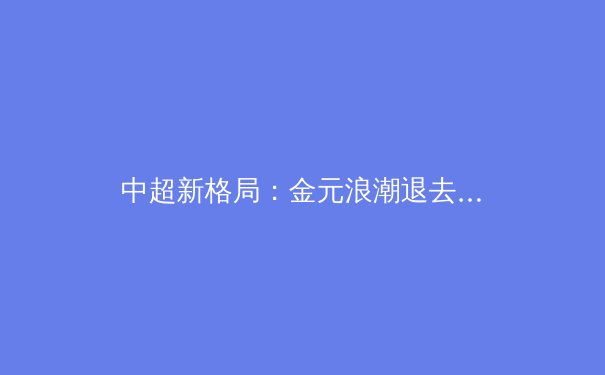 中超新格局：金元浪潮退去，本土力量迎来崛起曙光